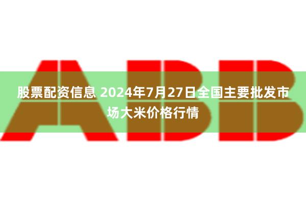 股票配资信息 2024年7月27日全国主要批发市场大米价格行情