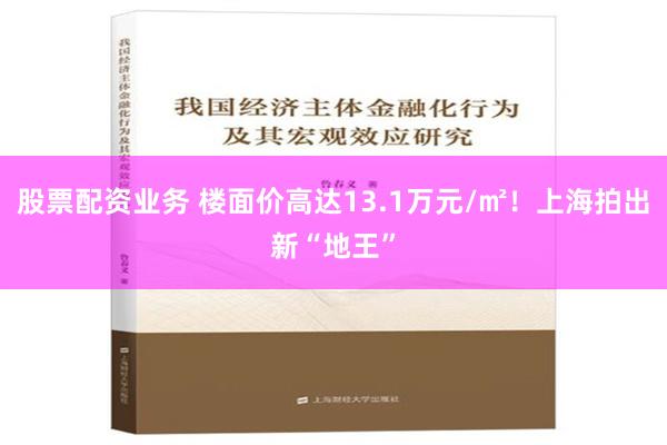 股票配资业务 楼面价高达13.1万元/㎡！上海拍出新“地王”