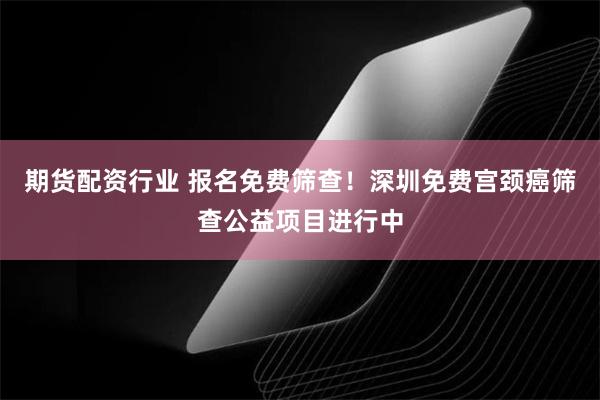 期货配资行业 报名免费筛查！深圳免费宫颈癌筛查公益项目进行中