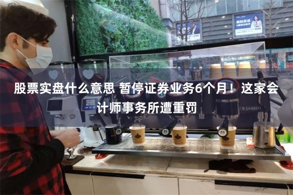 股票实盘什么意思 暂停证券业务6个月！这家会计师事务所遭重罚