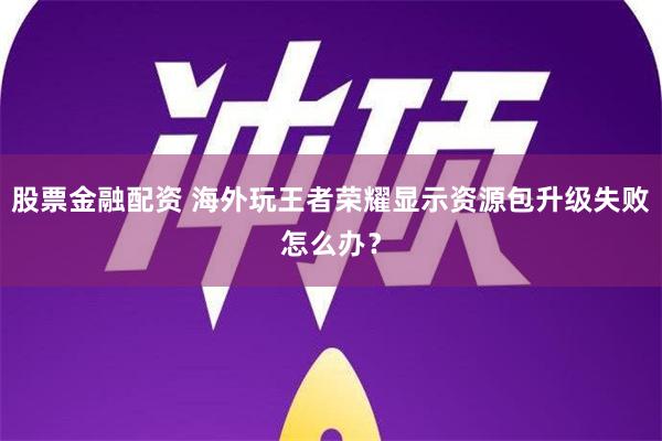 股票金融配资 海外玩王者荣耀显示资源包升级失败怎么办？