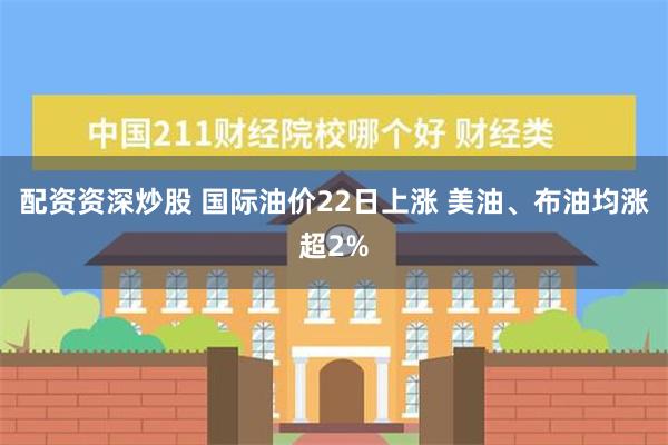 配资资深炒股 国际油价22日上涨 美油、布油均涨超2%