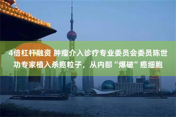 4倍杠杆融资 肿瘤介入诊疗专业委员会委员陈世功专家植入杀癌粒子，从内部“爆破”癌细胞