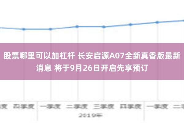 股票哪里可以加杠杆 长安启源A07全新真香版最新消息 将于9月26日开启先享预订