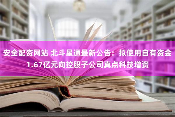 安全配资网站 北斗星通最新公告：拟使用自有资金1.67亿元向控股子公司真点科技增资