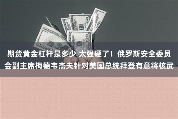 期货黄金杠杆是多少 太强硬了！俄罗斯安全委员会副主席梅德韦杰夫针对美国总统拜登有意将核武