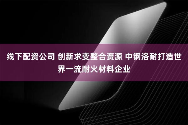 线下配资公司 创新求变整合资源 中钢洛耐打造世界一流耐火材料企业