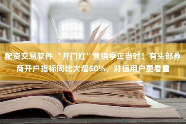 配资交易软件 “开门红”营销季正当时！有头部券商开户指标同比大增50%，对信用户更看重