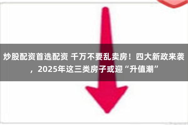 炒股配资首选配资 千万不要乱卖房！四大新政来袭，2025年这三类房子或迎“升值潮”